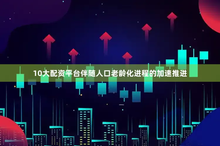 10大配资平台伴随人口老龄化进程的加速推进