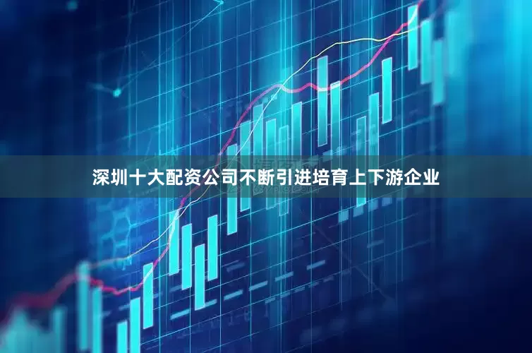 深圳十大配资公司不断引进培育上下游企业