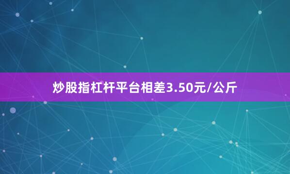 炒股指杠杆平台相差3.50元/公斤