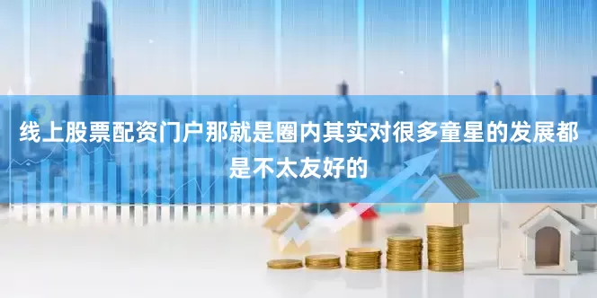线上股票配资门户那就是圈内其实对很多童星的发展都是不太友好的